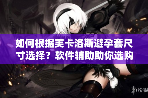 如何根據(jù)芙卡洛斯避孕套尺寸選擇？軟件輔助助你選購(gòu)！