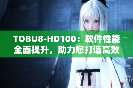 TOBU8-HD100：軟件性能全面提升，助力您打造高效工作流
