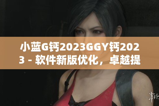 小藍(lán)G鈣2023GGY鈣2023 - 軟件新版優(yōu)化，卓越提升