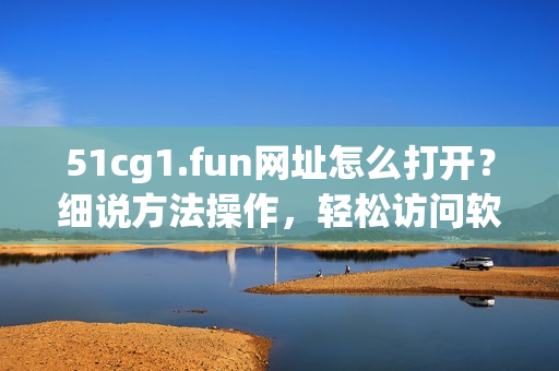51cg1.fun網(wǎng)址怎么打開？細(xì)說方法操作，輕松訪問軟件資源