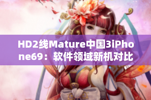 HD2線Mature中國3iPhone69：軟件領(lǐng)域新機(jī)對比