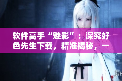 軟件高手“魅影”：深究好色先生下載，精準(zhǔn)揭秘，一網(wǎng)打盡