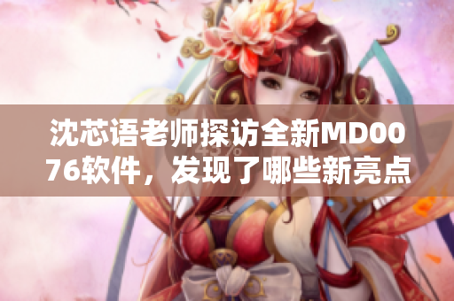 沈芯語老師探訪全新MD0076軟件，發(fā)現(xiàn)了哪些新亮點？