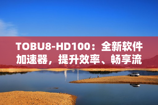 TOBU8-HD100：全新軟件加速器，提升效率、暢享流暢體驗
