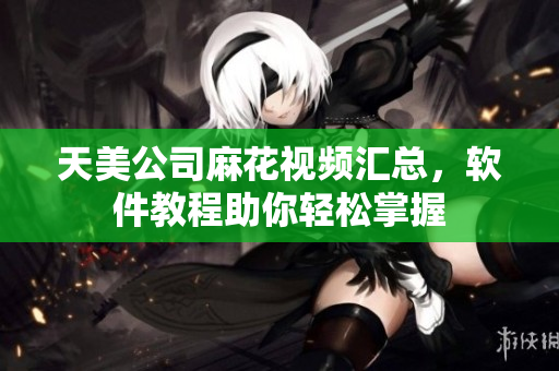 天美公司麻花視頻匯總，軟件教程助你輕松掌握