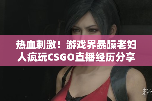 熱血刺激！游戲界暴躁老婦人瘋玩CSGO直播經(jīng)歷分享 【軟件相關(guān)】