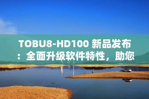 TOBU8-HD100 新品發(fā)布：全面升級軟件特性，助您工作效率翻倍