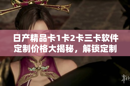 日產(chǎn)精品卡1卡2卡三卡軟件定制價(jià)格大揭秘，解鎖定制軟件服務(wù)新玩法