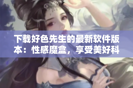 下載好色先生的最新軟件版本：性感魔盒，享受美好科技生活