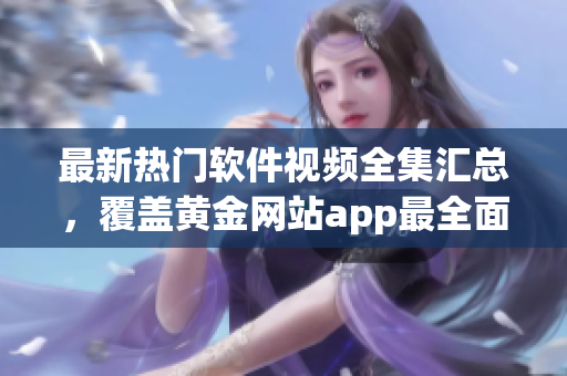 最新熱門軟件視頻全集匯總，覆蓋黃金網(wǎng)站app最全面教程.
