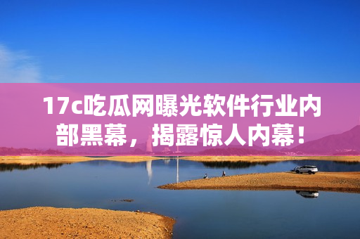 17c吃瓜網(wǎng)曝光軟件行業(yè)內(nèi)部黑幕，揭露驚人內(nèi)幕！