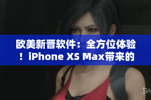 歐美新晉軟件：全方位體驗(yàn)！iPhone XS Max帶來的驚喜