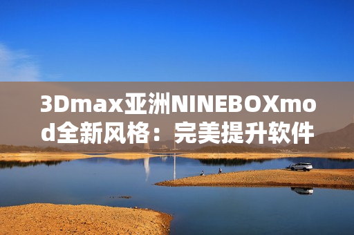 3Dmax亞洲NINEBOXmod全新風(fēng)格：完美提升軟件應(yīng)用體驗
