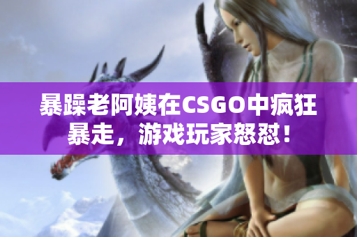 暴躁老阿姨在CSGO中瘋狂暴走，游戲玩家怒懟！