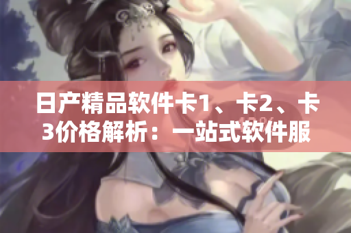 日產(chǎn)精品軟件卡1、卡2、卡3價格解析：一站式軟件服務的優(yōu)質選擇