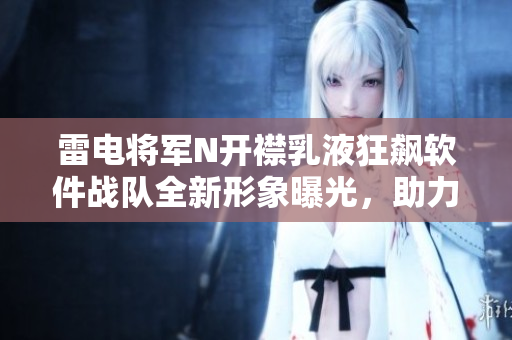雷電將軍N開襟乳液狂飆軟件戰(zhàn)隊全新形象曝光，助力軟件行業(yè)領跑創(chuàng)新潮流