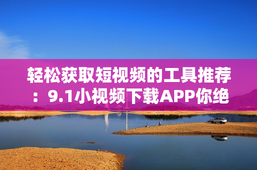 輕松獲取短視頻的工具推薦：9.1小視頻下載APP你絕對(duì)不能錯(cuò)過(guò)
