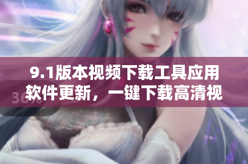 9.1版本視頻下載工具應(yīng)用軟件更新，一鍵下載高清視頻，快速便捷操作