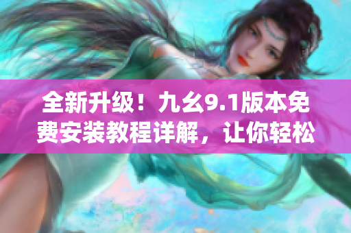 全新升級(jí)！九幺9.1版本免費(fèi)安裝教程詳解，讓你輕松get軟件操作技巧