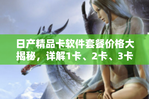 日產(chǎn)精品卡軟件套餐價(jià)格大揭秘，詳解1卡、2卡、3卡的優(yōu)勢(shì)與成本