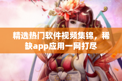 精選熱門軟件視頻集錦，稀缺app應用一網(wǎng)打盡