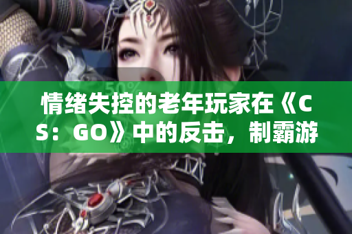 情緒失控的老年玩家在《CS：GO》中的反擊，制霸游戲場(chǎng)景
