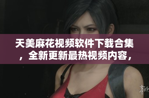 天美麻花視頻軟件下載合集，全新更新最熱視頻內(nèi)容，歡迎觀賞分享