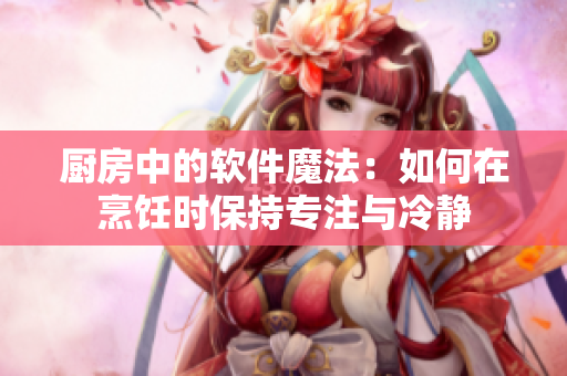 廚房中的軟件魔法：如何在烹飪時(shí)保持專注與冷靜
