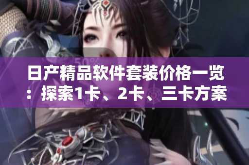 日產(chǎn)精品軟件套裝價(jià)格一覽：探索1卡、2卡、三卡方案