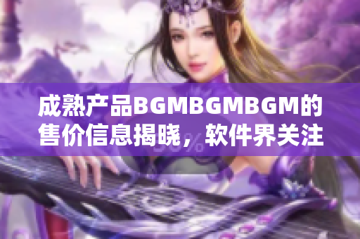 成熟產(chǎn)品BGMBGMBGM的售價(jià)信息揭曉，軟件界關(guān)注焦點(diǎn)