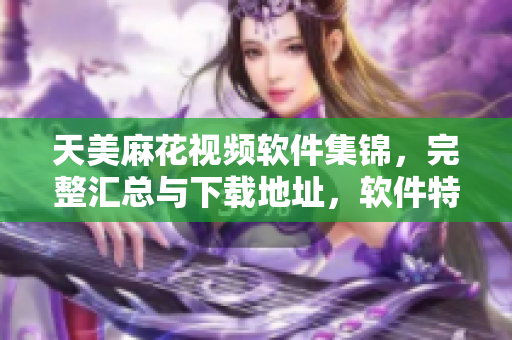 天美麻花視頻軟件集錦，完整匯總與下載地址，軟件特色詳解