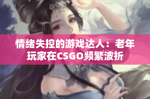 情緒失控的游戲達人：老年玩家在CSGO頻繁波折