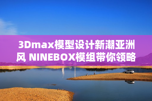 3Dmax模型設(shè)計新潮亞洲風 NINEBOX模組帶你領(lǐng)略創(chuàng)意之美
