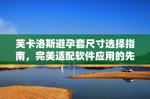 芙卡洛斯避孕套尺寸選擇指南，完美適配軟件應(yīng)用的先進科技提供技術(shù)支持