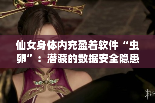 仙女身體內(nèi)充盈著軟件“蟲(chóng)卵”：潛藏的數(shù)據(jù)安全隱患