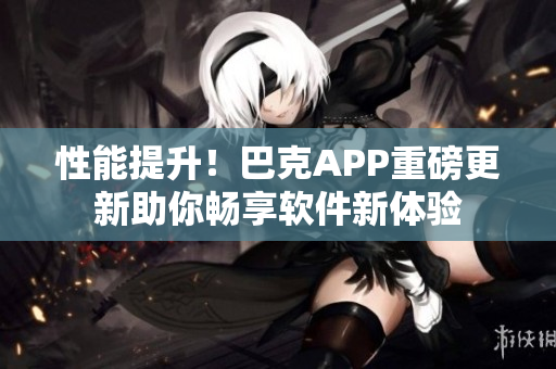 性能提升！巴克APP重磅更新助你暢享軟件新體驗