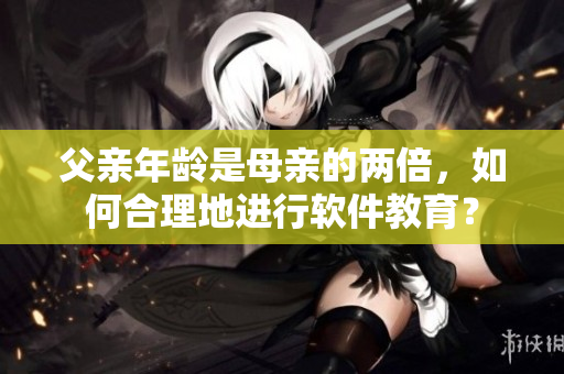 父親年齡是母親的兩倍，如何合理地進行軟件教育？
