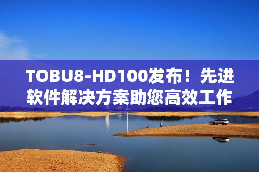 TOBU8-HD100發(fā)布！先進(jìn)軟件解決方案助您高效工作