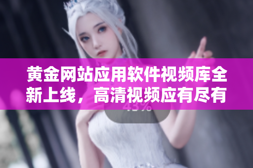 黃金網(wǎng)站應(yīng)用軟件視頻庫(kù)全新上線，高清視頻應(yīng)有盡有
