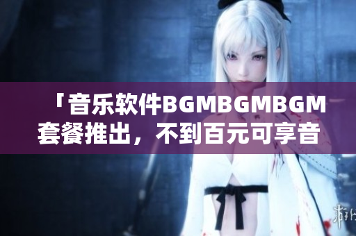 「音樂(lè)軟件BGMBGMBGM套餐推出，不到百元可享音樂(lè)播放」