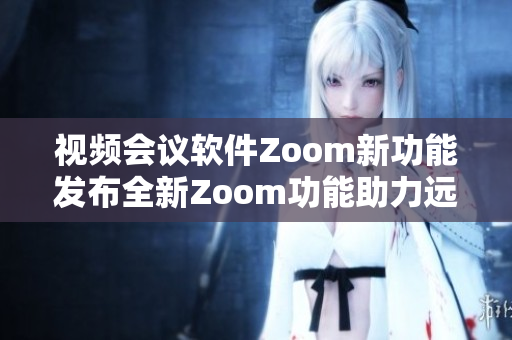 視頻會議軟件Zoom新功能發(fā)布全新Zoom功能助力遠程辦公變革
