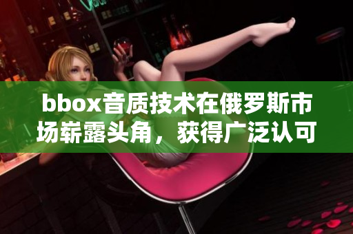 bbox音質技術在俄羅斯市場嶄露頭角，獲得廣泛認可