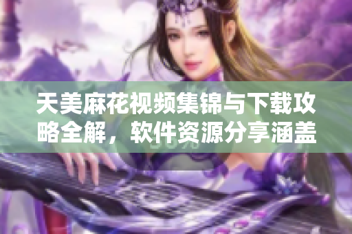 天美麻花視頻集錦與下載攻略全解，軟件資源分享涵蓋最全面。