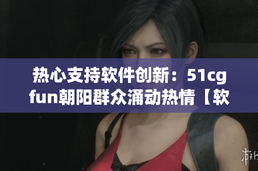 熱心支持軟件創(chuàng)新：51cgfun朝陽群眾涌動(dòng)熱情【軟件創(chuàng)新】