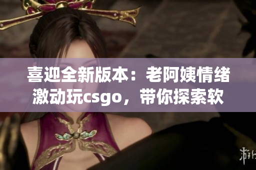 喜迎全新版本：老阿姨情緒激動玩csgo，帶你探索軟件更新全貌
