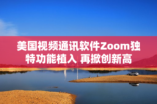 美國視頻通訊軟件Zoom獨(dú)特功能植入 再掀創(chuàng)新高