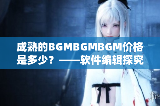 成熟的BGMBGMBGM價格是多少？——軟件編輯探究這一現(xiàn)象