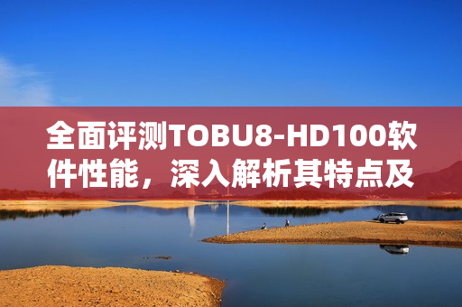 全面評測TOBU8-HD100軟件性能，深入解析其特點及優(yōu)勢