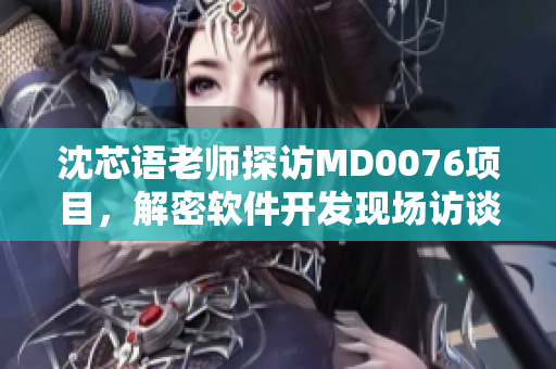 沈芯語老師探訪MD0076項目，解密軟件開發(fā)現(xiàn)場訪談