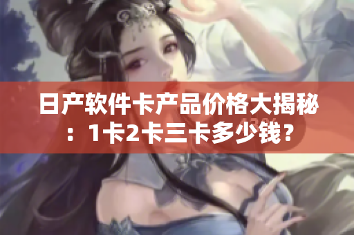 日產(chǎn)軟件卡產(chǎn)品價格大揭秘：1卡2卡三卡多少錢？